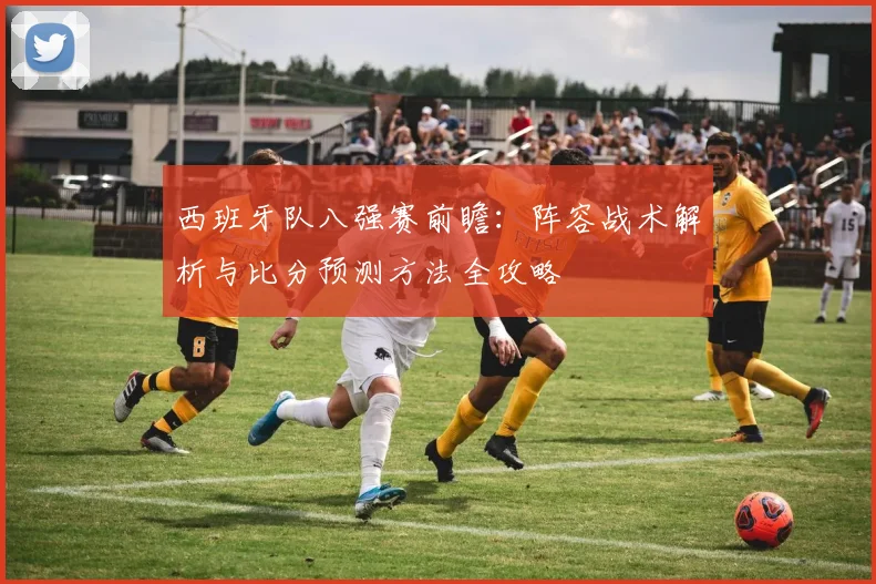 西班牙队八强赛前瞻：阵容战术解析与比分预测方法全攻略