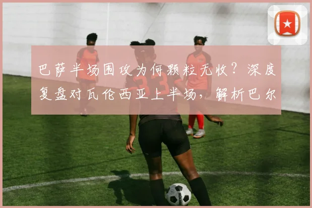 巴萨半场围攻为何颗粒无收？深度复盘对瓦伦西亚上半场，解析巴尔德失机与蝙蝠军团防守策略