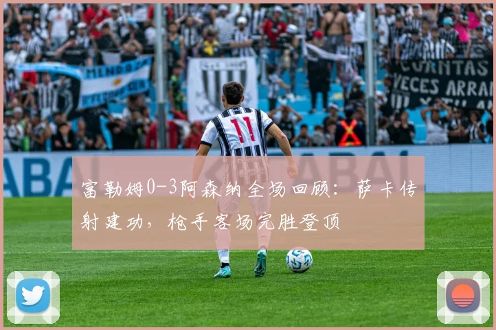 富勒姆0-3阿森纳全场回顾:萨卡传射建功,枪手客场完胜登顶