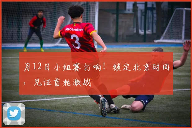 月12日小组赛打响!锁定北京时间,见证首轮激战