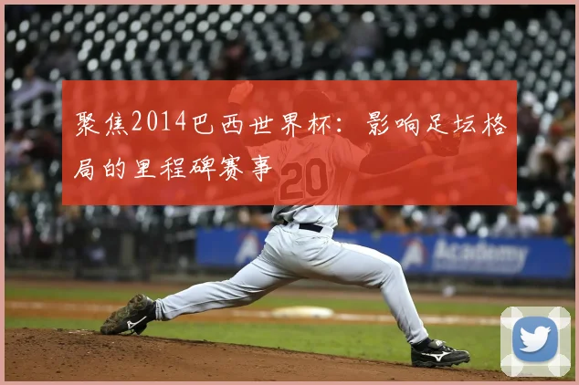 聚焦2014巴西世界杯:影响足坛格局的里程碑赛事