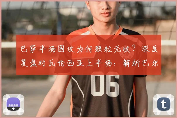 巴萨半场围攻为何颗粒无收?深度复盘对瓦伦西亚上半场,解析巴尔德失机与蝙蝠军团防守策略