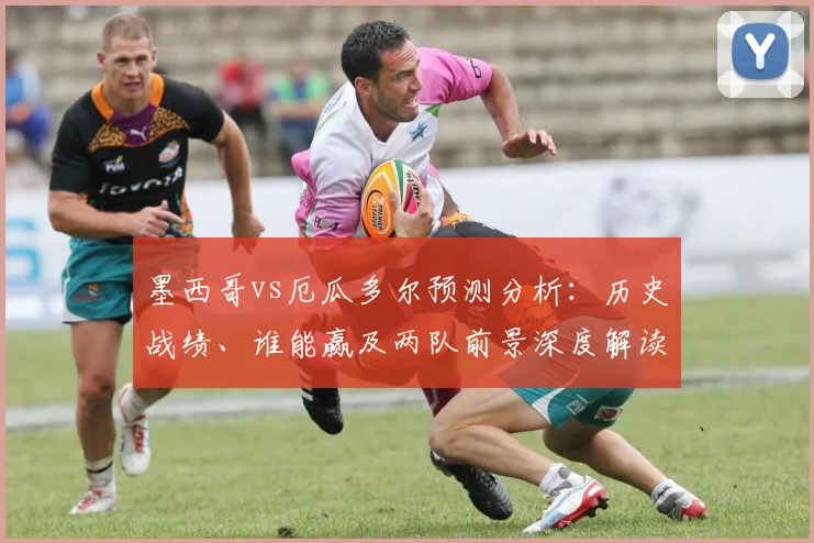 墨西哥vs厄瓜多尔预测分析:历史战绩、谁能赢及两队前景深度解读