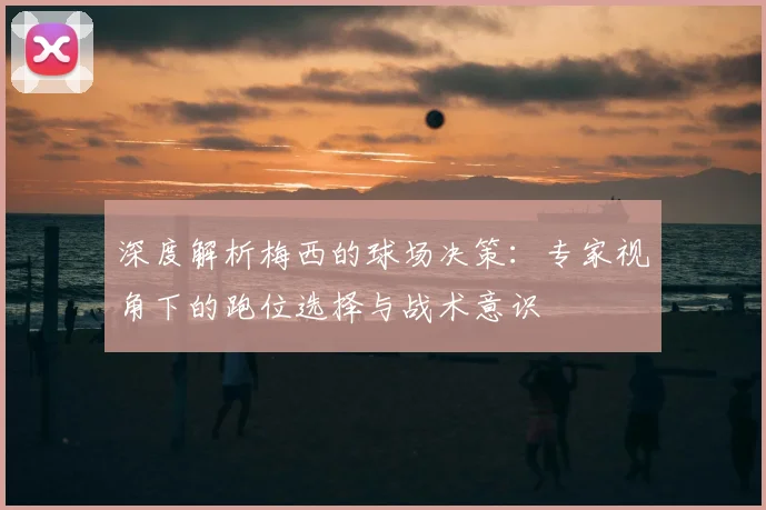 深度解析梅西的球场决策:专家视角下的跑位选择与战术意识