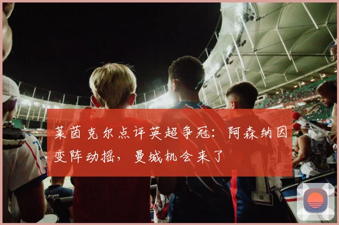 莱茵克尔点评英超争冠：阿森纳因变阵动摇，曼城机会来了