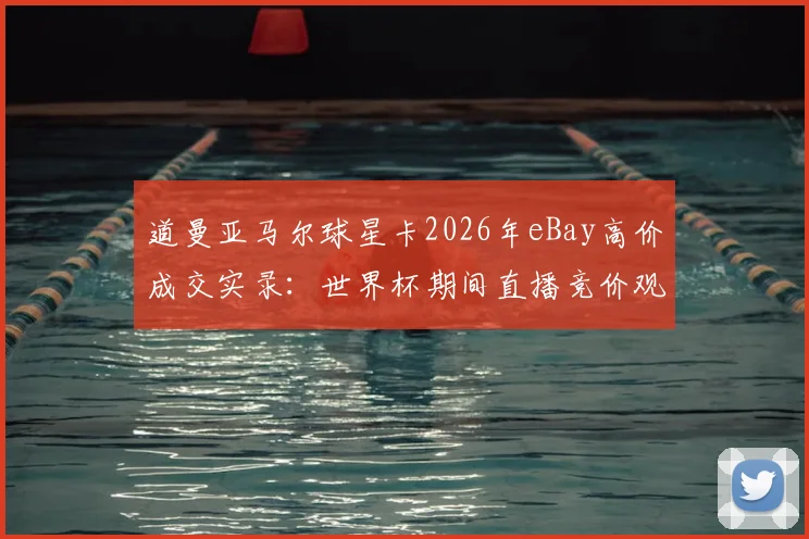 道曼亚马尔球星卡2026年eBay高价成交实录:世界杯期间直播竞价观看指南与球星卡收藏价值分析