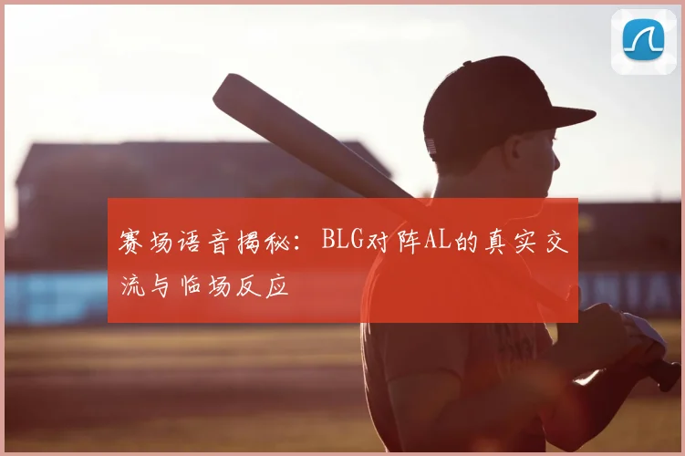 赛场语音揭秘:BLG对阵AL的真实交流与临场反应