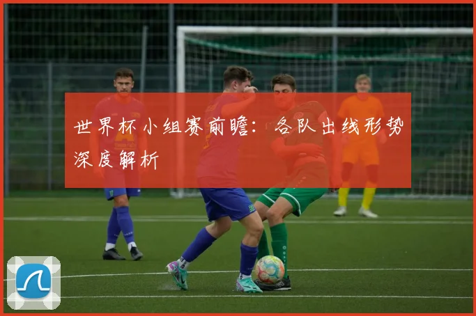 世界杯小组赛前瞻：各队出线形势深度解析