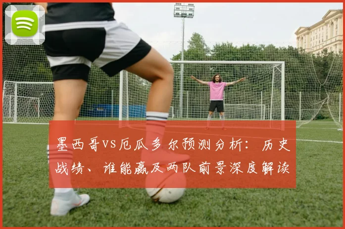 墨西哥vs厄瓜多尔预测分析：历史战绩、谁能赢及两队前景深度解读